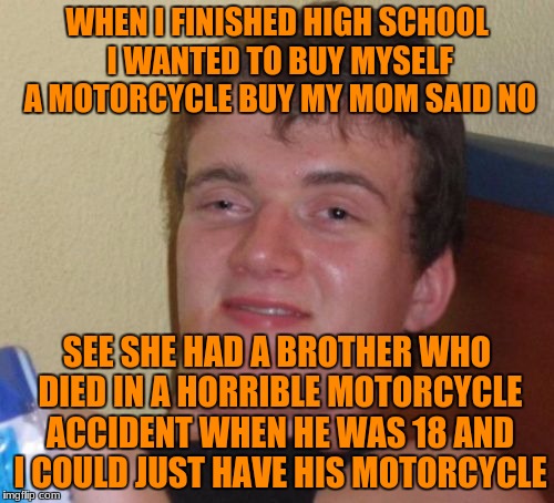 10 Guy | WHEN I FINISHED HIGH SCHOOL I WANTED TO BUY MYSELF A MOTORCYCLE BUY MY MOM SAID NO; SEE SHE HAD A BROTHER WHO DIED IN A HORRIBLE MOTORCYCLE ACCIDENT WHEN HE WAS 18 AND I COULD JUST HAVE HIS MOTORCYCLE | image tagged in memes,10 guy | made w/ Imgflip meme maker