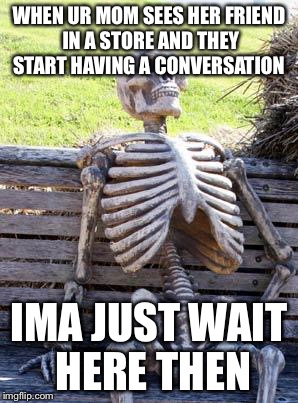 Waiting Skeleton Meme | WHEN UR MOM SEES HER FRIEND IN A STORE AND THEY START HAVING A CONVERSATION; IMA JUST WAIT HERE THEN | image tagged in memes,waiting skeleton | made w/ Imgflip meme maker