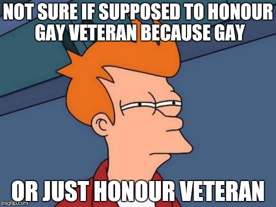 Futurama Fry Meme | NOT SURE IF SUPPOSED TO HONOUR GAY VETERAN BECAUSE GAY OR JUST HONOUR VETERAN | image tagged in memes,futurama fry | made w/ Imgflip meme maker