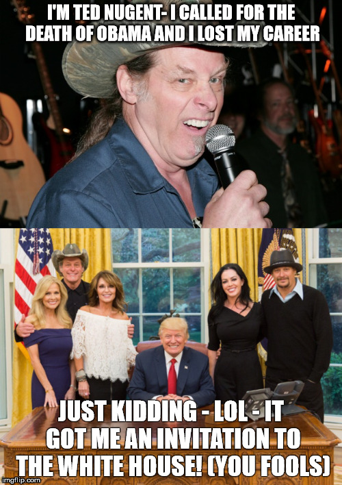 Cherry picked rage | I'M TED NUGENT- I CALLED FOR THE DEATH OF OBAMA AND I LOST MY CAREER; JUST KIDDING - LOL - IT GOT ME AN INVITATION TO THE WHITE HOUSE! (YOU FOOLS) | image tagged in cherrypickedrage,saywhat | made w/ Imgflip meme maker