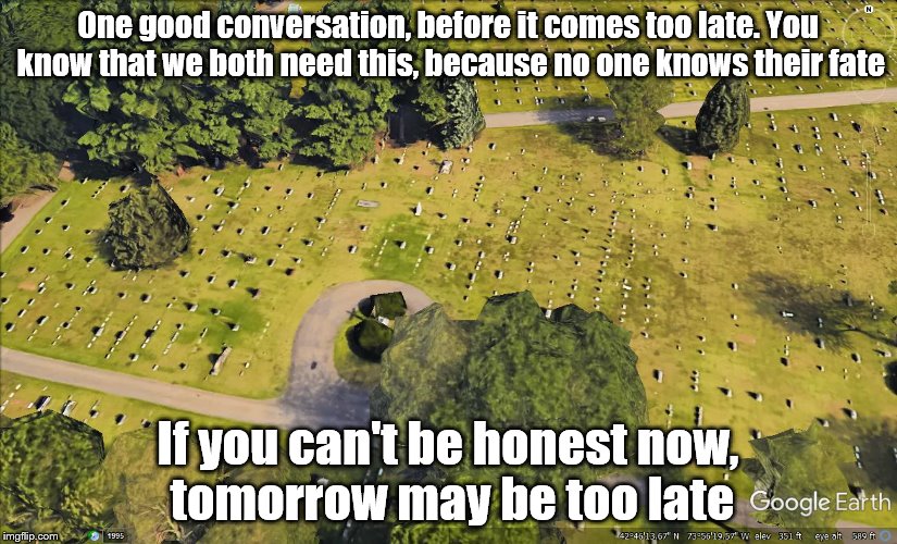 One good conversation, before it comes too late. You know that we both need this, because no one knows their fate; If you can't be honest now, tomorrow may be too late | image tagged in graveyard | made w/ Imgflip meme maker