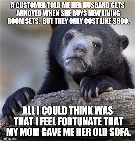 Wish I had that kind of pocket change | A CUSTOMER TOLD ME HER HUSBAND GETS ANNOYED WHEN SHE BUYS NEW LIVING ROOM SETS.  BUT THEY ONLY COST LIKE $800. ALL I COULD THINK WAS THAT I FEEL FORTUNATE THAT MY MOM GAVE ME HER OLD SOFA. | image tagged in memes,confession bear | made w/ Imgflip meme maker