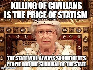 Queen of England | KILLING OF CIVILIANS IS THE PRICE OF STATISM; THE STATE WILL ALWAYS SACRIFICE IT'S PEOPLE FOR THE SURVIVAL OF THE STATE | image tagged in queen of england | made w/ Imgflip meme maker