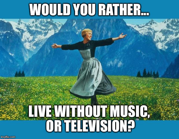 the sound of music happiness | WOULD YOU RATHER... LIVE WITHOUT MUSIC, OR TELEVISION? | image tagged in the sound of music happiness | made w/ Imgflip meme maker