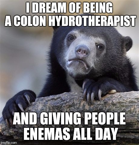 Confession Bear | I DREAM OF BEING A COLON HYDROTHERAPIST; AND GIVING PEOPLE ENEMAS ALL DAY | image tagged in memes,confession bear | made w/ Imgflip meme maker