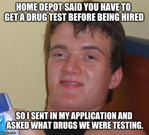 10 Guy Meme | HOME DEPOT SAID YOU HAVE TO GET A DRUG TEST BEFORE BEING HIRED; SO I SENT IN MY APPLICATION AND ASKED WHAT DRUGS WE WERE TESTING. | image tagged in memes,10 guy | made w/ Imgflip meme maker
