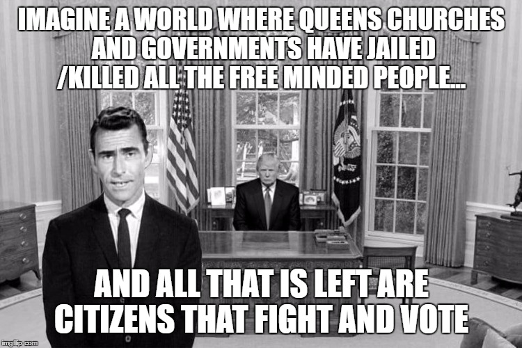 Twilight Zone Trump | IMAGINE A WORLD WHERE QUEENS CHURCHES AND GOVERNMENTS HAVE JAILED /KILLED ALL THE FREE MINDED PEOPLE... AND ALL THAT IS LEFT ARE CITIZENS THAT FIGHT AND VOTE | image tagged in twilight zone trump | made w/ Imgflip meme maker