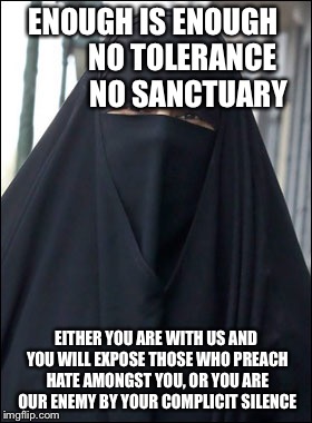 Burka Wearing Muslim Women | ENOUGH IS ENOUGH         
NO TOLERANCE           
NO SANCTUARY; EITHER YOU ARE WITH US AND YOU WILL EXPOSE THOSE WHO PREACH HATE AMONGST YOU, OR YOU ARE OUR ENEMY BY YOUR COMPLICIT SILENCE | image tagged in burka wearing muslim women | made w/ Imgflip meme maker