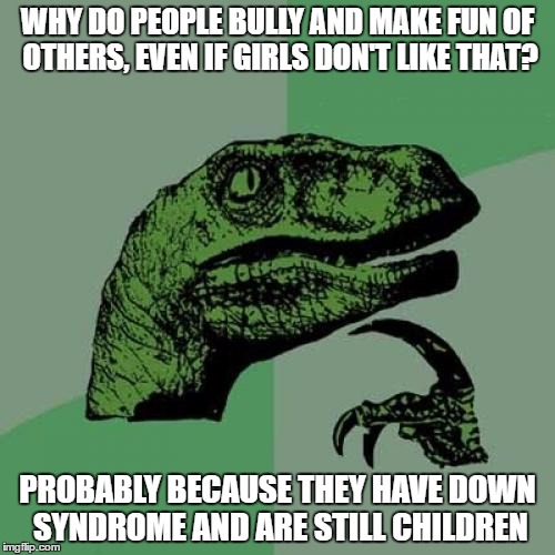 Philosoraptor Meme | WHY DO PEOPLE BULLY AND MAKE FUN OF OTHERS, EVEN IF GIRLS DON'T LIKE THAT? PROBABLY BECAUSE THEY HAVE DOWN SYNDROME AND ARE STILL CHILDREN | image tagged in memes,philosoraptor | made w/ Imgflip meme maker