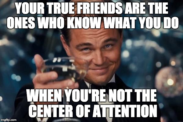Leonardo Dicaprio Cheers Meme | YOUR TRUE FRIENDS ARE THE ONES WHO KNOW WHAT YOU DO; WHEN YOU'RE NOT THE CENTER OF ATTENTION | image tagged in memes,leonardo dicaprio cheers | made w/ Imgflip meme maker