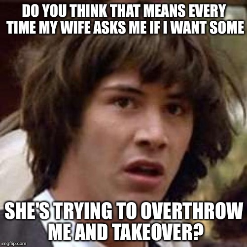 Conspiracy Keanu Meme | DO YOU THINK THAT MEANS EVERY TIME MY WIFE ASKS ME IF I WANT SOME SHE'S TRYING TO OVERTHROW ME AND TAKEOVER? | image tagged in memes,conspiracy keanu | made w/ Imgflip meme maker