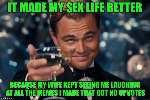 Leonardo Dicaprio Cheers Meme | IT MADE MY SEX LIFE BETTER BECAUSE MY WIFE KEPT SEEING ME LAUGHING AT ALL THE MEMES I MADE THAT GOT NO UPVOTES | image tagged in memes,leonardo dicaprio cheers | made w/ Imgflip meme maker