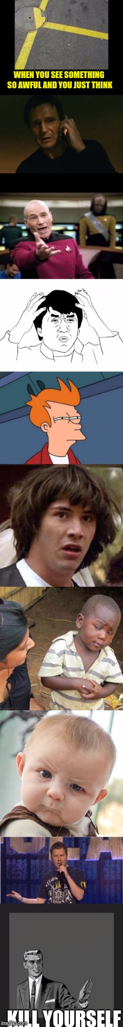 How do you even leave something like that?? | WHEN YOU SEE SOMETHING SO AWFUL AND YOU JUST THINK; KILL YOURSELF | image tagged in memes,liam neeson taken,futurama fry,kill yourself guy,conspiracy keanu,third world skeptical kid | made w/ Imgflip meme maker