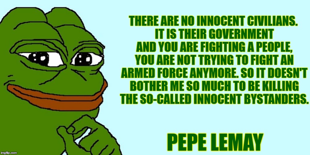 Big Pepe | THERE ARE NO INNOCENT CIVILIANS. IT IS THEIR GOVERNMENT AND YOU ARE FIGHTING A PEOPLE, YOU ARE NOT TRYING TO FIGHT AN ARMED FORCE ANYMORE. SO IT DOESN'T BOTHER ME SO MUCH TO BE KILLING THE SO-CALLED INNOCENT BYSTANDERS. PEPE LEMAY | image tagged in big pepe,pepe,pepe the frog | made w/ Imgflip meme maker