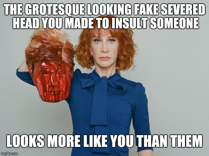 Kathy Griffin Tolerance | THE GROTESQUE LOOKING FAKE SEVERED HEAD YOU MADE TO INSULT SOMEONE; LOOKS MORE LIKE YOU THAN THEM | image tagged in kathy griffin tolerance | made w/ Imgflip meme maker