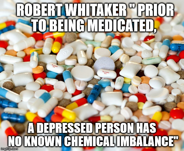 Pills and depresson | ROBERT WHITAKER " PRIOR TO BEING MEDICATED, A DEPRESSED PERSON HAS NO KNOWN CHEMICAL IMBALANCE" | image tagged in pills | made w/ Imgflip meme maker