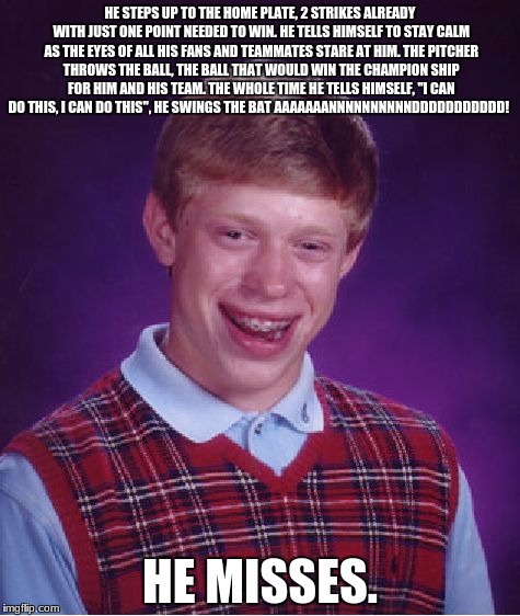 Bad Luck Brian Meme | HE STEPS UP TO THE HOME PLATE, 2 STRIKES ALREADY WITH JUST ONE POINT NEEDED TO WIN. HE TELLS HIMSELF TO STAY CALM AS THE EYES OF ALL HIS FANS AND TEAMMATES STARE AT HIM. THE PITCHER THROWS THE BALL, THE BALL THAT WOULD WIN THE CHAMPION SHIP FOR HIM AND HIS TEAM. THE WHOLE TIME HE TELLS HIMSELF, "I CAN DO THIS, I CAN DO THIS", HE SWINGS THE BAT AAAAAAANNNNNNNNNNDDDDDDDDDDD! HE MISSES. | image tagged in memes,bad luck brian | made w/ Imgflip meme maker