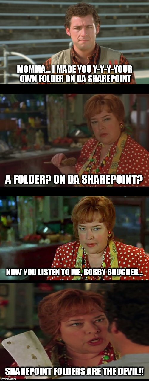 For SharePoint Admins |  MOMMA... I MADE YOU Y-Y-Y-YOUR OWN FOLDER ON DA SHAREPOINT; A FOLDER? ON DA SHAREPOINT? NOW YOU LISTEN TO ME, BOBBY BOUCHER... SHAREPOINT FOLDERS ARE THE DEVIL!! | image tagged in waterboy,waterboy mom,waterboy kathy bates devil,sharepoint,best practices | made w/ Imgflip meme maker