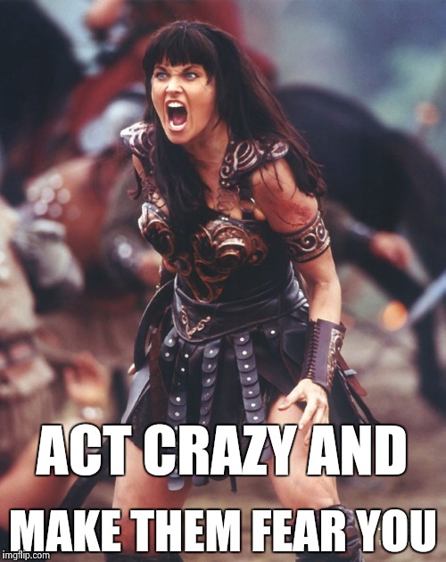 Xena is pissed | ACT CRAZY AND MAKE THEM FEAR YOU | image tagged in xena is pissed | made w/ Imgflip meme maker