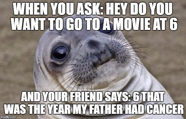 Going to the movies | WHEN YOU ASK: HEY DO YOU WANT TO GO TO A MOVIE AT 6; AND YOUR FRIEND SAYS: 6 THAT WAS THE YEAR MY FATHER HAD CANCER | image tagged in memes,awkward moment sealion,movie,sad humor | made w/ Imgflip meme maker