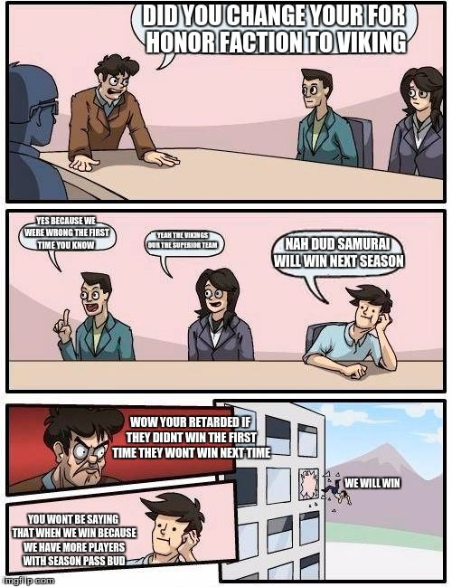 Boardroom Meeting Suggestion Meme | DID YOU CHANGE YOUR FOR HONOR FACTION TO VIKING; YES BECAUSE WE WERE WRONG THE FIRST TIME YOU KNOW; YEAH THE VIKINGS OUR THE SUPERIOR TEAM; NAH DUD SAMURAI WILL WIN NEXT SEASON; WOW YOUR RETARDED IF THEY DIDNT WIN THE FIRST TIME THEY WONT WIN NEXT TIME; WE WILL WIN; YOU WONT BE SAYING THAT WHEN WE WIN BECAUSE WE HAVE MORE PLAYERS WITH SEASON PASS BUD | image tagged in memes,boardroom meeting suggestion | made w/ Imgflip meme maker