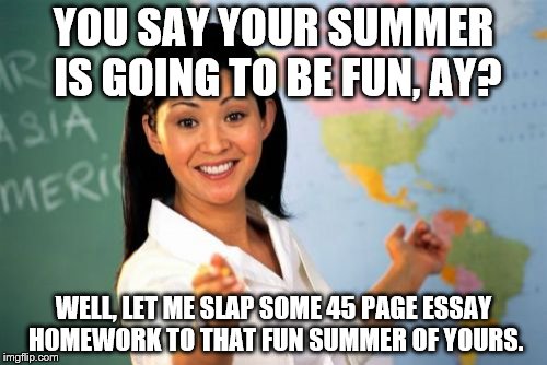 Unhelpful High School Teacher Meme | YOU SAY YOUR SUMMER IS GOING TO BE FUN, AY? WELL, LET ME SLAP SOME 45 PAGE ESSAY HOMEWORK TO THAT FUN SUMMER OF YOURS. | image tagged in memes,unhelpful high school teacher | made w/ Imgflip meme maker