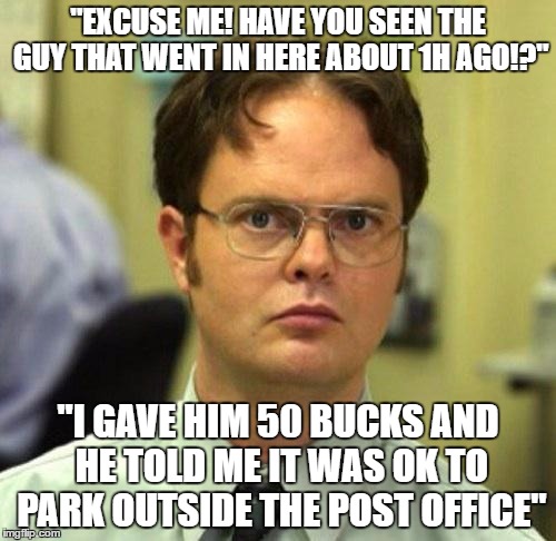 The fool who fooled the fool who got fooled | "EXCUSE ME! HAVE YOU SEEN THE GUY THAT WENT IN HERE ABOUT 1H AGO!?"; "I GAVE HIM 50 BUCKS AND HE TOLD ME IT WAS OK TO PARK OUTSIDE THE POST OFFICE" | image tagged in false,imposter,funny memes,fool,fooled | made w/ Imgflip meme maker