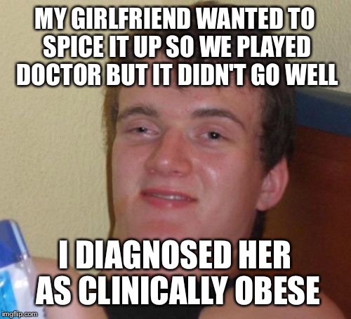 Take Two aspirin and jog 10 miles  | MY GIRLFRIEND WANTED TO SPICE IT UP SO WE PLAYED DOCTOR BUT IT DIDN'T GO WELL; I DIAGNOSED HER AS CLINICALLY OBESE | image tagged in memes,10 guy,funny | made w/ Imgflip meme maker