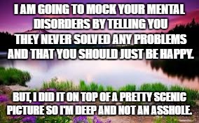 Inspirational quotes | I AM GOING TO MOCK YOUR MENTAL DISORDERS BY TELLING YOU THEY NEVER SOLVED ANY PROBLEMS AND THAT YOU SHOULD JUST BE HAPPY. BUT, I DID IT ON TOP OF A PRETTY SCENIC PICTURE SO I'M DEEP AND NOT AN ASSHOLE. | image tagged in quotes | made w/ Imgflip meme maker