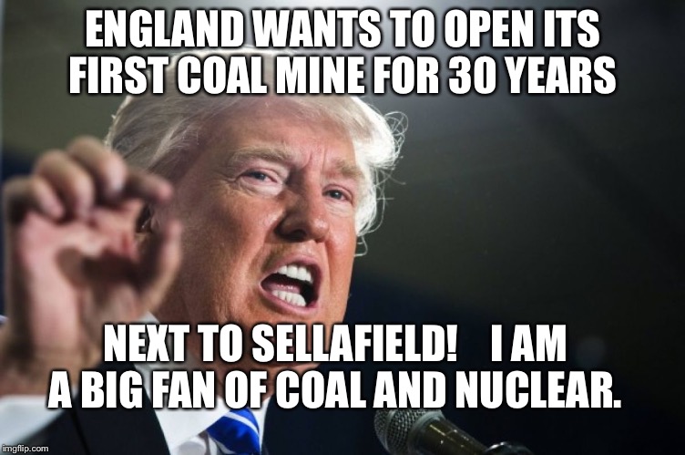 donald trump | ENGLAND WANTS TO OPEN ITS FIRST COAL MINE FOR 30 YEARS; NEXT TO SELLAFIELD!    I AM A BIG FAN OF COAL AND NUCLEAR. | image tagged in donald trump | made w/ Imgflip meme maker