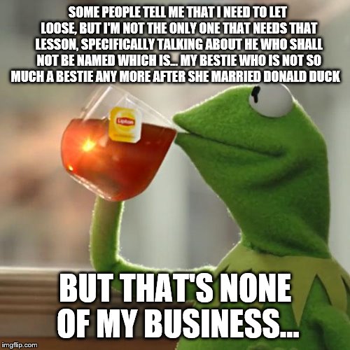 But That's None Of My Business Meme | SOME PEOPLE TELL ME THAT I NEED TO LET LOOSE, BUT I'M NOT THE ONLY ONE THAT NEEDS THAT LESSON, SPECIFICALLY TALKING ABOUT HE WHO SHALL NOT BE NAMED WHICH IS... MY BESTIE WHO IS NOT SO MUCH A BESTIE ANY MORE AFTER SHE MARRIED DONALD DUCK; BUT THAT'S NONE OF MY BUSINESS... | image tagged in memes,but thats none of my business,kermit the frog | made w/ Imgflip meme maker