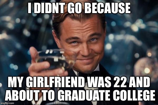 Leonardo Dicaprio Cheers Meme | I DIDNT GO BECAUSE MY GIRLFRIEND WAS 22 AND ABOUT TO GRADUATE COLLEGE | image tagged in memes,leonardo dicaprio cheers | made w/ Imgflip meme maker