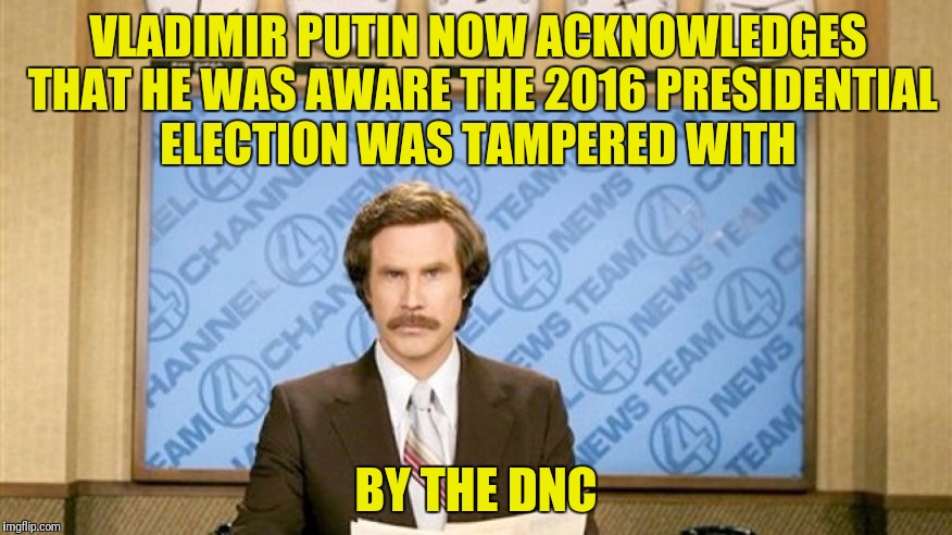 Thank you Megyn Kelly  | VLADIMIR PUTIN NOW ACKNOWLEDGES THAT HE WAS AWARE THE 2016 PRESIDENTIAL ELECTION WAS TAMPERED WITH; BY THE DNC | image tagged in ron burgundy with space,vladimir putin,dnc,presidential election | made w/ Imgflip meme maker