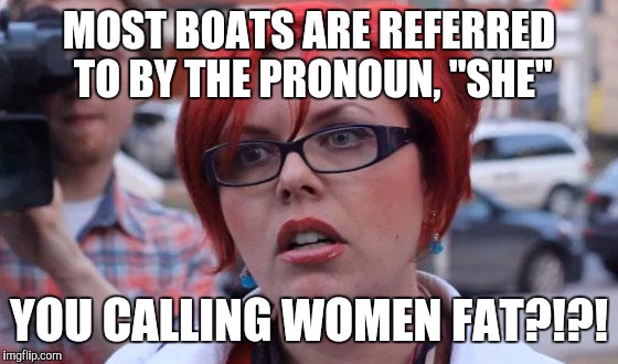 Crazy Femmenist | MOST BOATS ARE REFERRED TO BY THE PRONOUN, "SHE"; YOU CALLING WOMEN FAT?!?! | image tagged in angry feminist | made w/ Imgflip meme maker