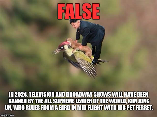 FALSE IN 2024, TELEVISION AND BROADWAY SHOWS WILL HAVE BEEN BANNED BY THE ALL SUPREME LEADER OF THE WORLD, KIM JONG UN, WHO RULES FROM A BIR | made w/ Imgflip meme maker