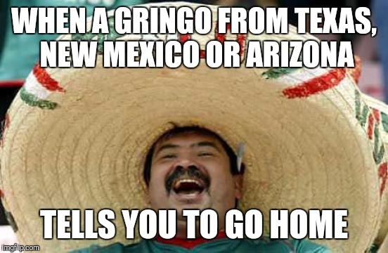 Happy Mexican | WHEN A GRINGO FROM TEXAS, NEW MEXICO OR ARIZONA; TELLS YOU TO GO HOME | image tagged in happy mexican | made w/ Imgflip meme maker