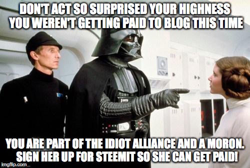 darth vader leia | DON'T ACT SO SURPRISED YOUR HIGHNESS YOU WEREN'T GETTING PAID TO BLOG THIS TIME; YOU ARE PART OF THE IDIOT ALLIANCE AND A MORON.  SIGN HER UP FOR STEEMIT SO SHE CAN GET PAID! | image tagged in darth vader leia | made w/ Imgflip meme maker