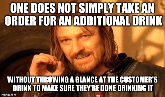One Does Not Simply Meme | ONE DOES NOT SIMPLY TAKE AN ORDER FOR AN ADDITIONAL DRINK; WITHOUT THROWING A GLANCE AT THE CUSTOMER'S DRINK TO MAKE SURE THEY'RE DONE DRINKING IT | image tagged in memes,one does not simply | made w/ Imgflip meme maker