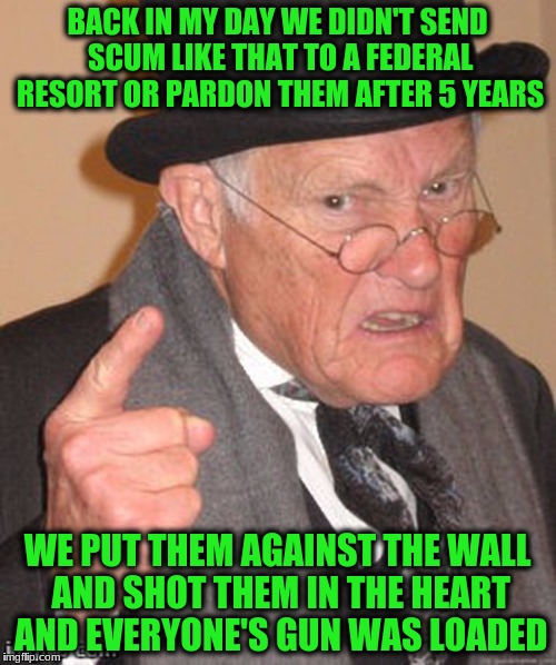 BACK IN MY DAY WE DIDN'T SEND SCUM LIKE THAT TO A FEDERAL RESORT OR PARDON THEM AFTER 5 YEARS WE PUT THEM AGAINST THE WALL AND SHOT THEM IN  | made w/ Imgflip meme maker