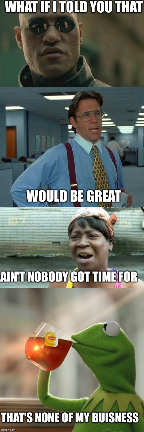 That | WHAT IF I TOLD YOU THAT; WOULD BE GREAT; AIN'T NOBODY GOT TIME FOR; THAT'S NONE OF MY BUISNESS | image tagged in ain't nobody got time for that,matrix morpheus,but thats none of my business,that would be great | made w/ Imgflip meme maker