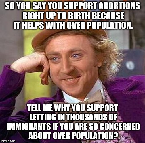 Some people really do think this way. | SO YOU SAY YOU SUPPORT ABORTIONS RIGHT UP TO BIRTH BECAUSE IT HELPS WITH OVER POPULATION. TELL ME WHY YOU SUPPORT LETTING IN THOUSANDS OF IMMIGRANTS IF YOU ARE SO CONCERNED ABOUT OVER POPULATION? | image tagged in memes,creepy condescending wonka,abortion,trump immigration policy,hypocrites | made w/ Imgflip meme maker