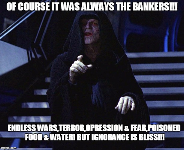 Palpatine | OF COURSE IT WAS ALWAYS THE BANKERS!!! ENDLESS WARS,TERROR,OPRESSION & FEAR,POISONED FOOD & WATER! BUT IGNORANCE IS BLISS!!! | image tagged in palpatine | made w/ Imgflip meme maker