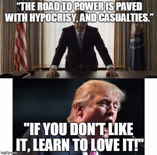 Frank  Underwood/Trump same guy | “THE ROAD TO POWER IS PAVED WITH HYPOCRISY, AND CASUALTIES.”; "IF YOU DON'T LIKE IT, LEARN TO LOVE IT!" | image tagged in president | made w/ Imgflip meme maker