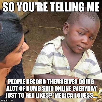 Third World Skeptical Kid | SO YOU'RE TELLING ME; PEOPLE RECORD THEMSELVES DOING ALOT OF DUMB SHIT ONLINE EVERYDAY JUST TO GET LIKES? 'MERICA I GUESS.... | image tagged in memes,third world skeptical kid | made w/ Imgflip meme maker