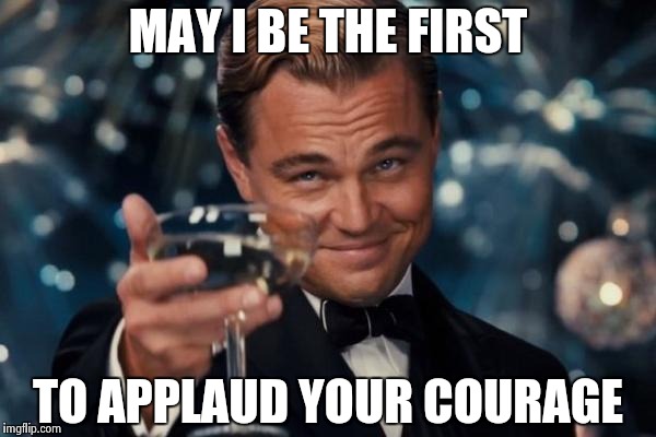 Leonardo Dicaprio Cheers Meme | MAY I BE THE FIRST TO APPLAUD YOUR COURAGE | image tagged in memes,leonardo dicaprio cheers | made w/ Imgflip meme maker