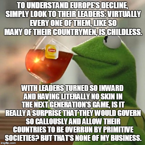 Europe's Descent Into Darkness: Explained. | TO UNDERSTAND EUROPE'S DECLINE, SIMPLY LOOK TO THEIR LEADERS: VIRTUALLY EVERY ONE OF THEM, LIKE SO MANY OF THEIR COUNTRYMEN, IS CHILDLESS. WITH LEADERS TURNED SO INWARD AND HAVING LITERALLY NO SKIN IN THE NEXT GENERATION'S GAME, IS IT REALLY A SURPRISE THAT THEY WOULD GOVERN SO CALLOUSLY AND ALLOW THEIR COUNTRIES TO BE OVERRUN BY PRIMITIVE SOCIETIES? BUT THAT'S NONE OF MY BUSINESS. | image tagged in memes,but thats none of my business,kermit the frog | made w/ Imgflip meme maker