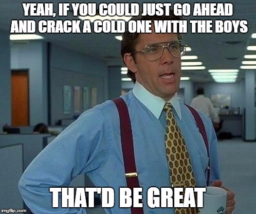 That'd Be Great | image tagged in office space,meme,cracking open a cold one with the boys,memes | made w/ Imgflip meme maker