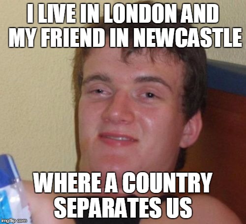 10 Guy Meme | I LIVE IN LONDON AND MY FRIEND IN NEWCASTLE; WHERE A COUNTRY SEPARATES US | image tagged in memes,10 guy | made w/ Imgflip meme maker