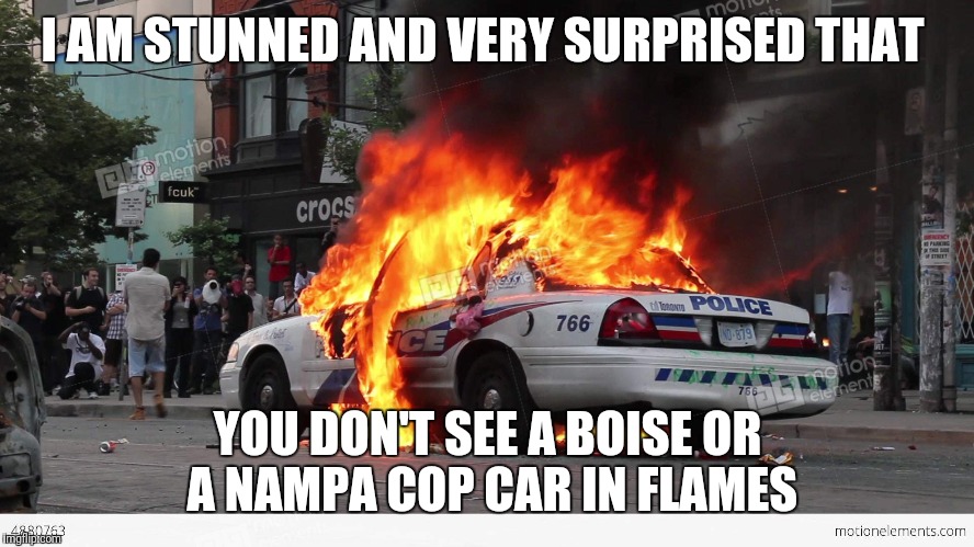 exploding police car | I AM STUNNED AND VERY SURPRISED THAT; YOU DON'T SEE A BOISE OR A NAMPA COP CAR IN FLAMES | image tagged in exploding police car | made w/ Imgflip meme maker