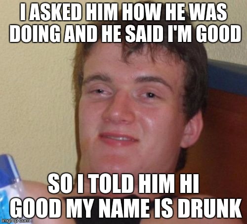 10 Guy | I ASKED HIM HOW HE WAS DOING AND HE SAID I'M GOOD; SO I TOLD HIM HI GOOD MY NAME IS DRUNK | image tagged in memes,10 guy | made w/ Imgflip meme maker